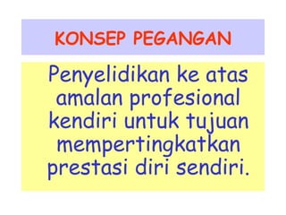 KONSEP PEGANGAN 
Penyelidikan ke atas 
amalan profesional 
kendiri untuk tujuan 
mempertingkatkan 
prestasi diri sendiri. 
 