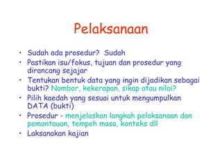 Pelaksanaan 
• Sudah ada prosedur? Sudah 
• Pastikan isu/fokus, tujuan dan prosedur yang 
dirancang sejajar 
• Tentukan bentuk data yang ingin dijadikan sebagai 
bukti? Nombor, kekerapan, sikap atau nilai? 
• Pilih kaedah yang sesuai untuk mengumpulkan 
DATA (bukti) 
• Prosedur - menjelaskan langkah pelaksanaan dan 
pemantauan, tempoh masa, konteks dll 
• Laksanakan kajian 
 