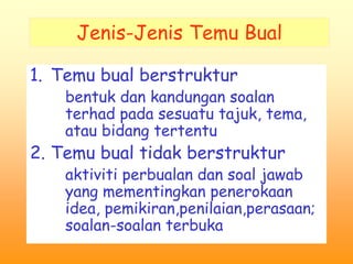 Jenis-Jenis Temu Bual 
1. Temu bual berstruktur 
bentuk dan kandungan soalan 
terhad pada sesuatu tajuk, tema, 
atau bidang tertentu 
2. Temu bual tidak berstruktur 
aktiviti perbualan dan soal jawab 
yang mementingkan penerokaan 
idea, pemikiran,penilaian,perasaan; 
soalan-soalan terbuka 
 