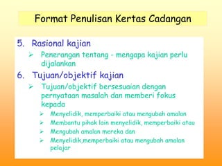 Format Penulisan Kertas Cadangan 
5. Rasional kajian 
 Penerangan tentang - mengapa kajian perlu 
dijalankan 
6. Tujuan/objektif kajian 
 Tujuan/objektif bersesuaian dengan 
pernyataan masalah dan memberi fokus 
kepada 
 Menyelidik, memperbaiki atau mengubah amalan 
 Membantu pihak lain menyelidik, memperbaiki atau 
 Mengubah amalan mereka dan 
 Menyelidik,memperbaiki atau mengubah amalan 
pelajar 
 