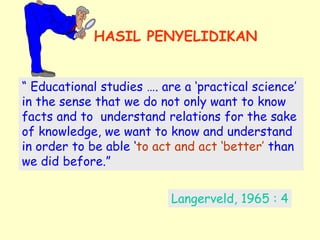 HASIL PENYELIDIKAN 
“ Educational studies …. are a ‘practical science’ 
in the sense that we do not only want to know 
facts and to understand relations for the sake 
of knowledge, we want to know and understand 
in order to be able ‘to act and act ‘better’ than 
we did before.” 
Langerveld, 1965 : 4 
 