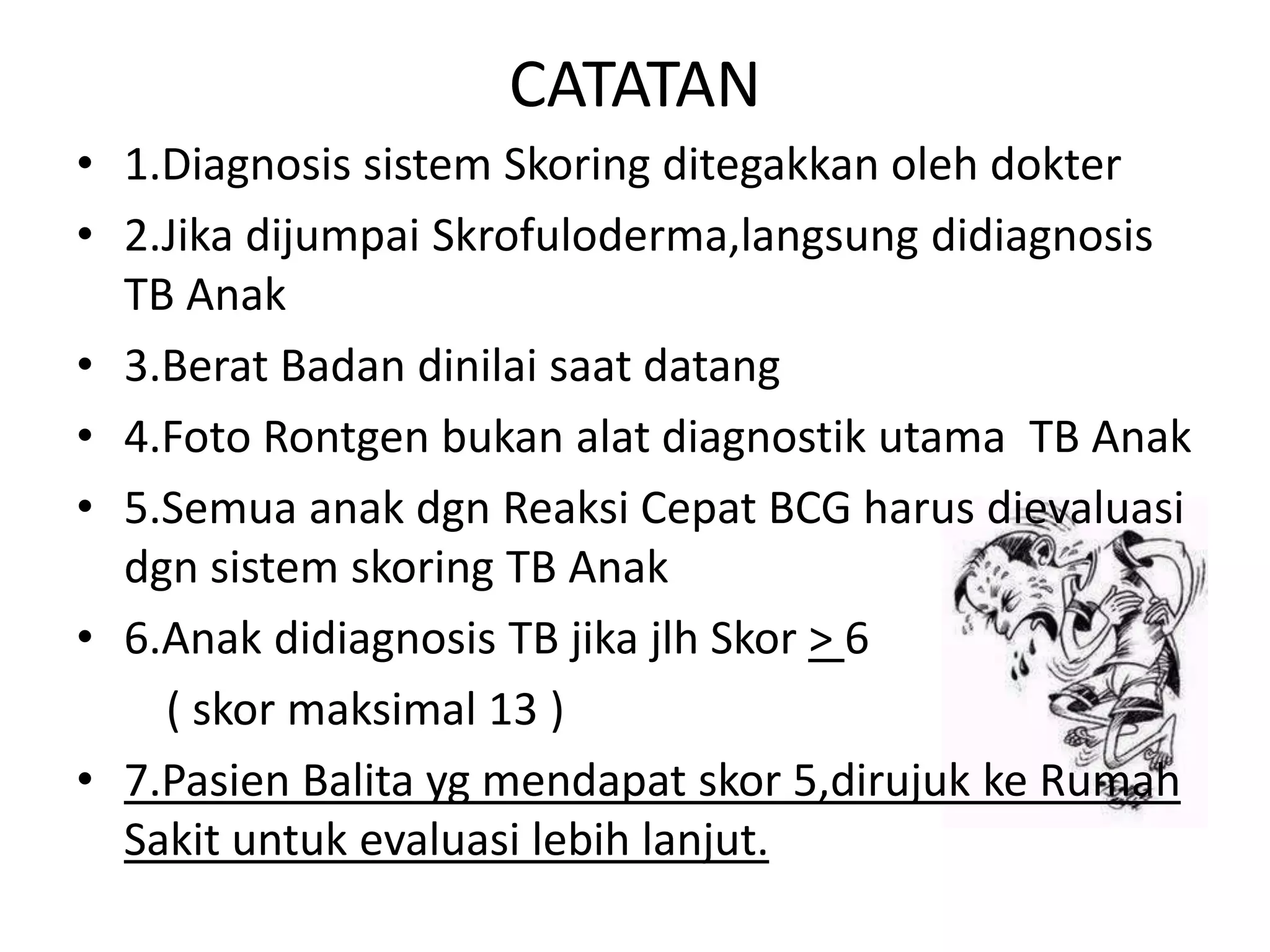 CATATAN
• 1.Diagnosis sistem Skoring ditegakkan oleh dokter
• 2.Jika dijumpai Skrofuloderma,langsung didiagnosis
TB Anak
• 3.Berat Badan dinilai saat datang
• 4.Foto Rontgen bukan alat diagnostik utama TB Anak
• 5.Semua anak dgn Reaksi Cepat BCG harus dievaluasi
dgn sistem skoring TB Anak
• 6.Anak didiagnosis TB jika jlh Skor > 6
( skor maksimal 13 )
• 7.Pasien Balita yg mendapat skor 5,dirujuk ke Rumah
Sakit untuk evaluasi lebih lanjut.
 