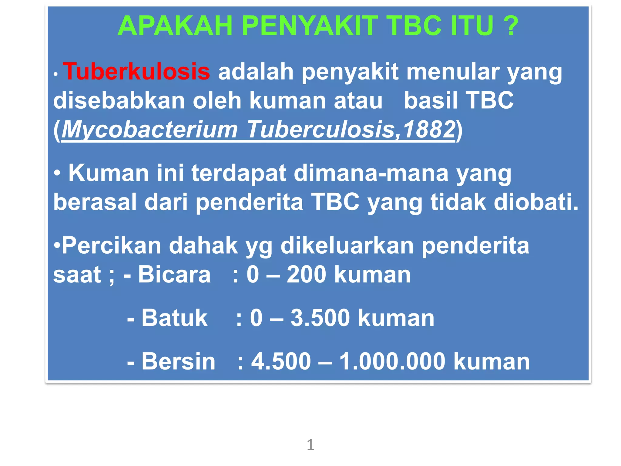 1
APAKAH PENYAKIT TBC ITU ?
• Tuberkulosis adalah penyakit menular yang
disebabkan oleh kuman atau basil TBC
(Mycobacterium Tuberculosis,1882)
• Kuman ini terdapat dimana-mana yang
berasal dari penderita TBC yang tidak diobati.
•Percikan dahak yg dikeluarkan penderita
saat ; - Bicara : 0 – 200 kuman
- Batuk : 0 – 3.500 kuman
- Bersin : 4.500 – 1.000.000 kuman
 
