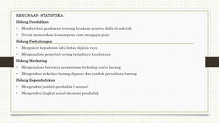 KEGUNAAN STATISTIKA
Bidang Pendidikan
• Memberikan gambaran tentang keadaan peserta didik di sekolah
• Untuk memetakan kemampuan cara mengajar guru
Bidang Perhubungan
• Mengukur kepadatan lalu lintas dijalan raya
• Menganalisis penyebab sering terjadinya kecelakaan
Bidang Marketing
• Menganalisis besarnya permintaan terhadap suatu barang
• Mengetahui sirkulasi barang dipasar dan jumlah persediaan barang
Bidang Kependudukan
• Mengetahui jumlah penduduk ( sensus)
• Mengetahui tingkat sosial ekonomi penduduk
 