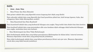 DATA
1. Jenis – Jenis Data
a. Data Primer dan Data Sekunder
Data primer adalah data yang diperoleh secara langsung dari objek yang diteliti
Data sekunder adalah data yang diperoleh dari hasil penelitian pihak lain, baik berupa laporan, buku, dan
sebagainya (data tidak dikumpulkan sendiri).
b. Data Kuantitatif dan Data Kualitatif
Data kuantitatif adalah data yang berbentuk bilangan atau angka. Yang terdiri data diskrit dan data kontinu
Data kualitatif adalah data yang menunjukan sifat atau keadaan objek sehingga tidak berbentuk bilangan
atau angka, melainkan kata atau kalimat.
c. Data Berkelompok dan Data Tidak Berkelompok
Data berkelompok adalah data yang dalam penyajiannya dikelompokan ke dalam kelas / interval tertentu.
Biasanya digunakan untuk data yang paling banyak jumlahnya.
Data tidak berkelompok adalah data yang dalam penulisannya dirinci satu per satu. Biasanya digunakan
untuk data yang tidak banyak jumlahnya.
 