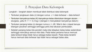 2. Penyajian Data Kelompok
Langkah – langkah dalam membuat tabel distribusi data kelompok
• Tentukan jangkauan data (J) dengan rumus J = data terbesar – data terkecil
• Tentukan banyaknya kelas (K) banyaknya kelas ditentukan dengan aturan
sturgees, yaitu K = 1 + 3,3 log n (dengan n menyatakan banyaknya datum)
• Tentukan panjang kelas (c) dengan rumus c = J/K. Nilai k dan c dapat berupa
bilangan pecahan sehingga sehingga perlu kita lakukan pembulatan.
• Setelah panjang kelas kita peroleh maka kita tetapkan kelas-kelas sedemikian
sehingga mencakup semua nilai data. Pada kelas pertama harus memuat
data terkecil tetapi tidak harus sebagai batas bawah. Pada kelas terakhir
harus memuat data terbesar tapi tidak harus sebagai batas atas.
 