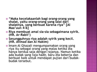  “Maka kecelakaanlah bagi orang-orang yang
shalat, yaitu orang-orang yang lalai dari
shalatnya, yang berbuat karena riya” [Al
Maa’uun 4-6]
 Riya membuat amal sia-sia sebagaimana syirik.
(HR. Ar-Rabii’)
 Sesungguhnya riya adalah syirik yang kecil.
(HR. Ahmad dan Al Hakim)
 Imam Al Ghazali mengumpamakan orang yang
riya itu sebagai orang yang malas ketika dia
hanya berdua saja dengan rajanya. Namun ketika
ada budak sang raja hadir, baru dia bekerja dan
berbuat baik untuk mendapat pujian dari budak-
budak tersebut.
 