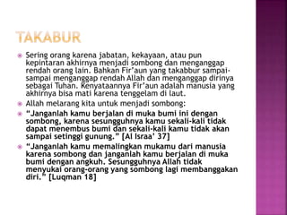  Sering orang karena jabatan, kekayaan, atau pun
kepintaran akhirnya menjadi sombong dan menganggap
rendah orang lain. Bahkan Fir’aun yang takabbur sampai-
sampai menganggap rendah Allah dan menganggap dirinya
sebagai Tuhan. Kenyataannya Fir’aun adalah manusia yang
akhirnya bisa mati karena tenggelam di laut.
 Allah melarang kita untuk menjadi sombong:
 “Janganlah kamu berjalan di muka bumi ini dengan
sombong, karena sesungguhnya kamu sekali-kali tidak
dapat menembus bumi dan sekali-kali kamu tidak akan
sampai setinggi gunung.” [Al Israa’ 37]
 “Janganlah kamu memalingkan mukamu dari manusia
karena sombong dan janganlah kamu berjalan di muka
bumi dengan angkuh. Sesungguhnya Allah tidak
menyukai orang-orang yang sombong lagi membanggakan
diri.” [Luqman 18]
 