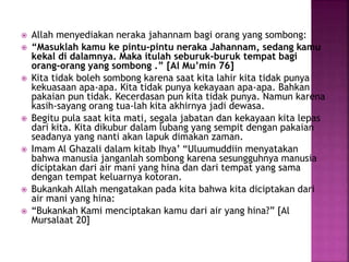  Allah menyediakan neraka jahannam bagi orang yang sombong:
 “Masuklah kamu ke pintu-pintu neraka Jahannam, sedang kamu
kekal di dalamnya. Maka itulah seburuk-buruk tempat bagi
orang-orang yang sombong .” [Al Mu’min 76]
 Kita tidak boleh sombong karena saat kita lahir kita tidak punya
kekuasaan apa-apa. Kita tidak punya kekayaan apa-apa. Bahkan
pakaian pun tidak. Kecerdasan pun kita tidak punya. Namun karena
kasih-sayang orang tua-lah kita akhirnya jadi dewasa.
 Begitu pula saat kita mati, segala jabatan dan kekayaan kita lepas
dari kita. Kita dikubur dalam lubang yang sempit dengan pakaian
seadanya yang nanti akan lapuk dimakan zaman.
 Imam Al Ghazali dalam kitab Ihya’ “Uluumuddiin menyatakan
bahwa manusia janganlah sombong karena sesungguhnya manusia
diciptakan dari air mani yang hina dan dari tempat yang sama
dengan tempat keluarnya kotoran.
 Bukankah Allah mengatakan pada kita bahwa kita diciptakan dari
air mani yang hina:
 “Bukankah Kami menciptakan kamu dari air yang hina?” [Al
Mursalaat 20]
 