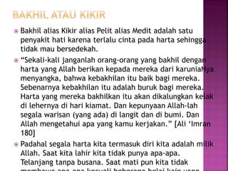  Bakhil alias Kikir alias Pelit alias Medit adalah satu
penyakit hati karena terlalu cinta pada harta sehingga
tidak mau bersedekah.
 “Sekali-kali janganlah orang-orang yang bakhil dengan
harta yang Allah berikan kepada mereka dari karuniaNya
menyangka, bahwa kebakhilan itu baik bagi mereka.
Sebenarnya kebakhilan itu adalah buruk bagi mereka.
Harta yang mereka bakhilkan itu akan dikalungkan kelak
di lehernya di hari kiamat. Dan kepunyaan Allah-lah
segala warisan (yang ada) di langit dan di bumi. Dan
Allah mengetahui apa yang kamu kerjakan.” [Ali ‘Imran
180]
 Padahal segala harta kita termasuk diri kita adalah milik
Allah. Saat kita lahir kita tidak punya apa-apa.
Telanjang tanpa busana. Saat mati pun kita tidak
 