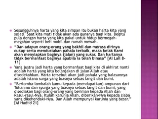 Sesungguhnya harta yang kita simpan itu bukan harta kita yang
sejati. Saat kita mati tidak akan ada gunanya bagi kita. Begitu
pula dengan harta yang kita pakai untuk hidup bermegah-
megahan seperti beli mobil dan rumah mewah.
 “Dan adapun orang-orang yang bakhil dan merasa dirinya
cukup serta mendustakan pahala terbaik, maka kelak Kami
akan menyiapkan baginya (jalan) yang sukar. Dan hartanya
tidak bermanfaat baginya apabila ia telah binasa” [Al Lail 8-
11]
 Yang justru jadi harta yang bermanfaat bagi kita di akhirat nanti
adalah harta yang kita belanjakan di jalan Allah atau
disedekahkan. Harta tersebut akan jadi pahala yang balasannya
adalah istana surga yang luasnya seluas langit dan bumi.
 “Berlomba-lombalah kamu kepada (mendapatkan) ampunan dari
Tuhanmu dan syurga yang luasnya seluas langit dan bumi, yang
disediakan bagi orang-orang yang beriman kepada Allah dan
Rasul-rasul-Nya. Itulah karunia Allah, diberikan-Nya kepada siapa
yang dikehendaki-Nya. Dan Allah mempunyai karunia yang besar.”
[Al Hadiid 21]
 