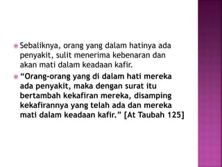  Sebaliknya, orang yang dalam hatinya ada
penyakit, sulit menerima kebenaran dan
akan mati dalam keadaan kafir.
 “Orang-orang yang di dalam hati mereka
ada penyakit, maka dengan surat itu
bertambah kekafiran mereka, disamping
kekafirannya yang telah ada dan mereka
mati dalam keadaan kafir.” [At Taubah 125]
 