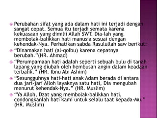  Perubahan sifat yang ada dalam hati ini terjadi dengan
sangat cepat. Semua itu terjadi semata karena
kekuasaan yang dimilii Allah SWT. Dia-lah yang
membolak-balikkan hati manusia sesuai dengan
kehendak-Nya. Perhatikan sabda Rasulullah saw berikut:
 “Dinamakan hati (al-qolbu) karena cepatnya
berubah.”(HR. Ahmad)
 “Perumpamaan hati adalah seperti sebuah bulu di tanah
lapang yang diubah oleh hembusan angin dalam keadaan
terbalik.” (HR. Ibnu Abi Ashim)
 “Sesungguhnya hati-hati anak Adam berada di antara
dua jari-jari Alloh layaknya satu hati, Dia mengubah
menurut kehendak-Nya.” (HR. Muslim)
 “Ya Alloh, Dzat yang membolak-balikkan hati,
condongkanlah hati kami untuk selalu taat kepada-Mu.”
(HR. Muslim)
 