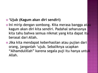  ‘Ujub (Kagum akan diri sendiri)
 Ini mirip dengan sombong. Kita merasa bangga atau
kagum akan diri kita sendiri. Padahal seharusnya
kita tahu bahwa semua nikmat yang kita dapat itu
berasal dari Allah.
 Jika kita mendapat keberhasilan atau pujian dari
orang, janganlah ‘ujub. Sebaliknya ucapkan
“Alhamdulillah” karena segala puji itu hanya untuk
Allah.
 