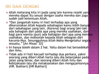  Allah melarang kita iri pada yang lain karena rezeki yang
mereka dapat itu sesuai dengan usaha mereka dan juga
sudah jadi ketentuan Allah.
 “Dan janganlah kamu iri hati terhadap apa yang
dikaruniakan Allah kepada sebahagian kamu lebih banyak
dari sebahagian yang lain. (Karena) bagi orang laki-laki
ada bahagian dari pada apa yang mereka usahakan, dan
bagi para wanita (pun) ada bahagian dari apa yang mereka
usahakan, dan mohonlah kepada Allah sebagian dari
karunia-Nya. Sesungguhnya Allah Maha Mengetahui segala
sesuatu.” [An Nisaa’ 32]
 Iri hanya boleh dalam 2 hal. Yaitu dalam hal bersedekah
dan ilmu.
 Tidak ada iri hati kecuali terhadap dua perkara, yakni
seorang yang diberi Allah harta lalu dia belanjakan pada
jalan yang benar, dan seorang diberi Allah ilmu dan
kebijaksaan lalu dia melaksanakan dan mengajarkannya.
(HR. Bukhari) [HR Bukhari]
 