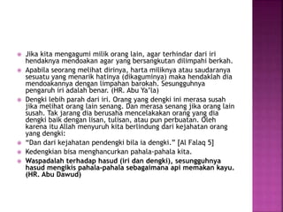  Jika kita mengagumi milik orang lain, agar terhindar dari iri
hendaknya mendoakan agar yang bersangkutan dilimpahi berkah.
 Apabila seorang melihat dirinya, harta miliknya atau saudaranya
sesuatu yang menarik hatinya (dikaguminya) maka hendaklah dia
mendoakannya dengan limpahan barokah. Sesungguhnya
pengaruh iri adalah benar. (HR. Abu Ya’la)
 Dengki lebih parah dari iri. Orang yang dengki ini merasa susah
jika melihat orang lain senang. Dan merasa senang jika orang lain
susah. Tak jarang dia berusaha mencelakakan orang yang dia
dengki baik dengan lisan, tulisan, atau pun perbuatan. Oleh
karena itu Allah menyuruh kita berlindung dari kejahatan orang
yang dengki:
 “Dan dari kejahatan pendengki bila ia dengki.” [Al Falaq 5]
 Kedengkian bisa menghancurkan pahala-pahala kita.
 Waspadalah terhadap hasud (iri dan dengki), sesungguhnya
hasud mengikis pahala-pahala sebagaimana api memakan kayu.
(HR. Abu Dawud)
 