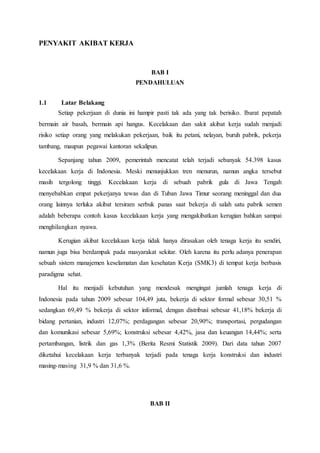 PENYAKIT AKIBAT KERJA
BAB I
PENDAHULUAN
1.1 Latar Belakang
Setiap pekerjaan di dunia ini hampir pasti tak ada yang tak berisiko. Ibarat pepatah
bermain air basah, bermain api hangus. Kecelakaan dan sakit akibat kerja sudah menjadi
risiko setiap orang yang melakukan pekerjaan, baik itu petani, nelayan, buruh pabrik, pekerja
tambang, maupun pegawai kantoran sekalipun.
Sepanjang tahun 2009, pemerintah mencatat telah terjadi sebanyak 54.398 kasus
kecelakaan kerja di Indonesia. Meski menunjukkan tren menurun, namun angka tersebut
masih tergolong tinggi. Kecelakaan kerja di sebuah pabrik gula di Jawa Tengah
menyebabkan empat pekerjanya tewas dan di Tuban Jawa Timur seorang meninggal dan dua
orang lainnya terluka akibat tersiram serbuk panas saat bekerja di salah satu pabrik semen
adalah beberapa contoh kasus kecelakaan kerja yang mengakibatkan kerugian bahkan sampai
menghilangkan nyawa.
Kerugian akibat kecelakaan kerja tidak hanya dirasakan oleh tenaga kerja itu sendiri,
namun juga bisa berdampak pada masyarakat sekitar. Oleh karena itu perlu adanya penerapan
sebuah sistem manajemen keselamatan dan kesehatan Kerja (SMK3) di tempat kerja berbasis
paradigma sehat.
Hal itu menjadi kebutuhan yang mendesak mengingat jumlah tenaga kerja di
Indonesia pada tahun 2009 sebesar 104,49 juta, bekerja di sektor formal sebesar 30,51 %
sedangkan 69,49 % bekerja di sektor informal, dengan distribusi sebesar 41,18% bekerja di
bidang pertanian, industri 12,07%; perdagangan sebesar 20,90%; transportasi, pergudangan
dan komunikasi sebesar 5,69%; konstruksi sebesar 4,42%, jasa dan keuangan 14,44%; serta
pertambangan, listrik dan gas 1,3% (Berita Resmi Statistik 2009). Dari data tahun 2007
diketahui kecelakaan kerja terbanyak terjadi pada tenaga kerja konstruksi dan industri
masing-masing 31,9 % dan 31,6 %.
BAB II
 