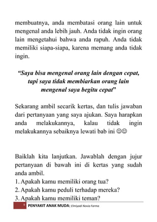 9 PENYAKIT ANAK MUDA| Elmiyadi Novia Farma
membuatnya, anda membatasi orang lain untuk
mengenal anda lebih jauh. Anda tidak ingin orang
lain mengetahui bahwa anda rapuh. Anda tidak
memiliki siapa-siapa, karena memang anda tidak
ingin.
“Saya bisa mengenal orang lain dengan cepat,
tapi saya tidak membiarkan orang lain
mengenal saya begitu cepat”
Sekarang ambil secarik kertas, dan tulis jawaban
dari pertanyaan yang saya ajukan. Saya harapkan
anda melakukannya, kalau tidak ingin
melakukannya sebaiknya lewati bab ini ☺☺
Baiklah kita lanjutkan. Jawablah dengan jujur
pertanyaan di bawah ini di kertas yang sudah
anda ambil.
1.Apakah kamu memiliki orang tua?
2.Apakah kamu peduli terhadap mereka?
3.Apakah kamu memiliki teman?
 