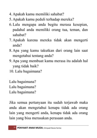 10 PENYAKIT ANAK MUDA| Elmiyadi Novia Farma
4.Apakah kamu memiliki sahabat?
5.Apakah kamu peduli terhadap mereka?
6.Lalu mengapa anda begitu merasa kesepian,
padahal anda memiliki orang tua, teman, dan
sahabat?
7.Apakah karena mereka tidak akan mengerti
anda?
8.Apa yang kamu takutkan dari orang lain saat
mengetahui tentang anda?
9.Apa yang membuat kamu merasa itu adalah hal
yang tidak baik?
10. Lalu bagaimana?
Lalu bagaimana?
Lalu bagaimana?
Lalu bagaimana?
Jika semua pertanyaan itu sudah terjawab maka
anda akan mengetahui kenapa tidak ada orang
lain yang mengerti anda, kenapa tidak ada orang
lain yang bisa merasakan perasaan anda.
 