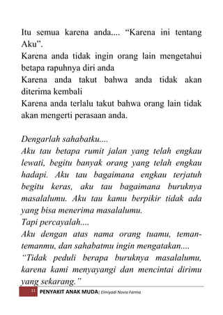 11 PENYAKIT ANAK MUDA| Elmiyadi Novia Farma
Itu semua karena anda.... “Karena ini tentang
Aku”.
Karena anda tidak ingin orang lain mengetahui
betapa rapuhnya diri anda
Karena anda takut bahwa anda tidak akan
diterima kembali
Karena anda terlalu takut bahwa orang lain tidak
akan mengerti perasaan anda.
Dengarlah sahabatku....
Aku tau betapa rumit jalan yang telah engkau
lewati, begitu banyak orang yang telah engkau
hadapi. Aku tau bagaimana engkau terjatuh
begitu keras, aku tau bagaimana buruknya
masalalumu. Aku tau kamu berpikir tidak ada
yang bisa menerima masalalumu.
Tapi percayalah....
Aku dengan atas nama orang tuamu, teman-
temanmu, dan sahabatmu ingin mengatakan....
“Tidak peduli berapa buruknya masalalumu,
karena kami menyayangi dan mencintai dirimu
yang sekarang.”
 