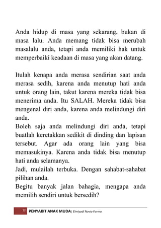 12 PENYAKIT ANAK MUDA| Elmiyadi Novia Farma
Anda hidup di masa yang sekarang, bukan di
masa lalu. Anda memang tidak bisa merubah
masalalu anda, tetapi anda memiliki hak untuk
memperbaiki keadaan di masa yang akan datang.
Itulah kenapa anda merasa sendirian saat anda
merasa sedih, karena anda menutup hati anda
untuk orang lain, takut karena mereka tidak bisa
menerima anda. Itu SALAH. Mereka tidak bisa
mengenal diri anda, karena anda melindungi diri
anda.
Boleh saja anda melindungi diri anda, tetapi
buatlah keretakkan sedikit di dinding dan lapisan
tersebut. Agar ada orang lain yang bisa
memasukinya. Karena anda tidak bisa menutup
hati anda selamanya.
Jadi, mulailah terbuka. Dengan sahabat-sahabat
pilihan anda.
Begitu banyak jalan bahagia, mengapa anda
memilih sendiri untuk bersedih?
 