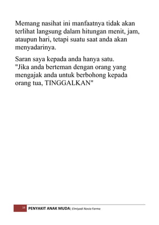 16 PENYAKIT ANAK MUDA| Elmiyadi Novia Farma
Memang nasihat ini manfaatnya tidak akan
terlihat langsung dalam hitungan menit, jam,
ataupun hari, tetapi suatu saat anda akan
menyadarinya.
Saran saya kepada anda hanya satu.
Jika anda berteman dengan orang yang
mengajak anda untuk berbohong kepada
orang tua, TINGGALKAN
 