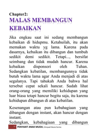 17 PENYAKIT ANAK MUDA| Elmiyadi Novia Farma
Chapter2:
Jika engkau saat ini sedang membangun
kebaikan di hidupmu. Ketahuilah, itu akan
memakan waktu yg lama. Karena pada
dasarnya, kebaikan itu dibangun dan tumbuh
sedikit demi sedikit. Tetapi..., bersifat
seimbang dan tidak mudah hancur. Karena
kebaikan disponsori oleh Tuhan.
Sedangkan kebatilan, membangunnya tidak
butuh waktu lama agar Anda menjadi di atas
segalanya. Tapi tahukah Anda bahwa hal
tersebut cepat sekali hancur. Sudah lihat
orang-orang yang memiliki kehidupan yang
luar biasa tetapi hancur begitu saja, itu karena
kehidupan dibangun di atas kebatilan.
Kesenangan atau pun kebahagiaan yang
dibangun dengan instant, akan hancur dengan
instant.
Sedangkan, kebahagiaan yang dibangun
 