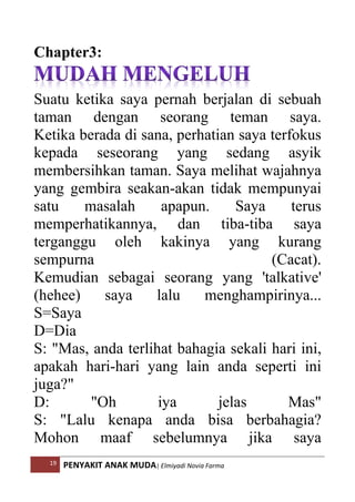 19 PENYAKIT ANAK MUDA| Elmiyadi Novia Farma
Chapter3:
Suatu ketika saya pernah berjalan di sebuah
taman dengan seorang teman saya.
Ketika berada di sana, perhatian saya terfokus
kepada seseorang yang sedang asyik
membersihkan taman. Saya melihat wajahnya
yang gembira seakan-akan tidak mempunyai
satu masalah apapun. Saya terus
memperhatikannya, dan tiba-tiba saya
terganggu oleh kakinya yang kurang
sempurna (Cacat).
Kemudian sebagai seorang yang 'talkative'
(hehee) saya lalu menghampirinya...
S=Saya
D=Dia
S: Mas, anda terlihat bahagia sekali hari ini,
apakah hari-hari yang lain anda seperti ini
juga?
D: Oh iya jelas Mas
S: Lalu kenapa anda bisa berbahagia?
Mohon maaf sebelumnya jika saya
 