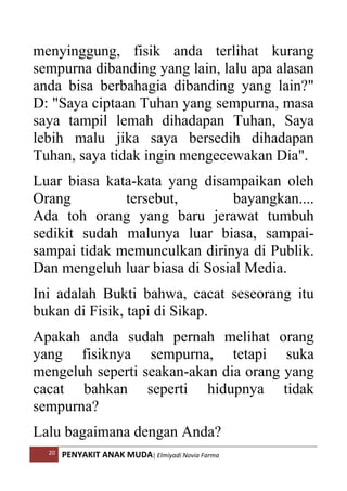 20 PENYAKIT ANAK MUDA| Elmiyadi Novia Farma
menyinggung, fisik anda terlihat kurang
sempurna dibanding yang lain, lalu apa alasan
anda bisa berbahagia dibanding yang lain?
D: Saya ciptaan Tuhan yang sempurna, masa
saya tampil lemah dihadapan Tuhan, Saya
lebih malu jika saya bersedih dihadapan
Tuhan, saya tidak ingin mengecewakan Dia.
Luar biasa kata-kata yang disampaikan oleh
Orang tersebut, bayangkan....
Ada toh orang yang baru jerawat tumbuh
sedikit sudah malunya luar biasa, sampai-
sampai tidak memunculkan dirinya di Publik.
Dan mengeluh luar biasa di Sosial Media.
Ini adalah Bukti bahwa, cacat seseorang itu
bukan di Fisik, tapi di Sikap.
Apakah anda sudah pernah melihat orang
yang fisiknya sempurna, tetapi suka
mengeluh seperti seakan-akan dia orang yang
cacat bahkan seperti hidupnya tidak
sempurna?
Lalu bagaimana dengan Anda?
 