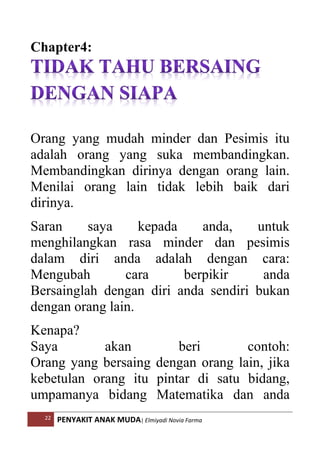 22 PENYAKIT ANAK MUDA| Elmiyadi Novia Farma
Chapter4:
Orang yang mudah minder dan Pesimis itu
adalah orang yang suka membandingkan.
Membandingkan dirinya dengan orang lain.
Menilai orang lain tidak lebih baik dari
dirinya.
Saran saya kepada anda, untuk
menghilangkan rasa minder dan pesimis
dalam diri anda adalah dengan cara:
Mengubah cara berpikir anda
Bersainglah dengan diri anda sendiri bukan
dengan orang lain.
Kenapa?
Saya akan beri contoh:
Orang yang bersaing dengan orang lain, jika
kebetulan orang itu pintar di satu bidang,
umpamanya bidang Matematika dan anda
 