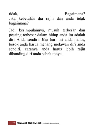 23 PENYAKIT ANAK MUDA| Elmiyadi Novia Farma
tidak, Bagaimana?
Jika kebetulan dia rajin dan anda tidak
bagaimana?
Jadi kesimpulannya, musuh terbesar dan
pesaing terbesar dalam hidup anda itu adalah
diri Anda sendiri. Jika hari ini anda malas,
besok anda harus menang melawan diri anda
sendiri, caranya anda harus lebih rajin
dibanding diri anda sebelumnya.
 
