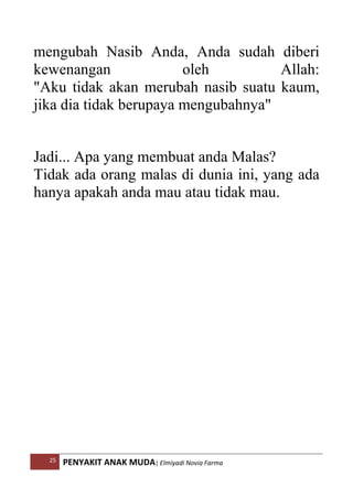 25 PENYAKIT ANAK MUDA| Elmiyadi Novia Farma
mengubah Nasib Anda, Anda sudah diberi
kewenangan oleh Allah:
Aku tidak akan merubah nasib suatu kaum,
jika dia tidak berupaya mengubahnya
Jadi... Apa yang membuat anda Malas?
Tidak ada orang malas di dunia ini, yang ada
hanya apakah anda mau atau tidak mau.
 