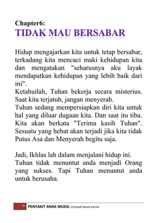 26 PENYAKIT ANAK MUDA| Elmiyadi Novia Farma
Chapter6:
Hidup mengajarkan kita untuk tetap bersabar,
terkadang kita mencaci maki kehidupan kita
dan mengatakan seharusnya aku layak
mendapatkan kehidupan yang lebih baik dari
ini.
Ketahuilah, Tuhan bekerja secara misterius.
Saat kita terjatuh, jangan menyerah.
Tuhan sedang mempersiapkan diri kita untuk
hal yang diluar dugaan kita. Dan saat itu tiba.
Kita akan berkata Terima kasih Tuhan.
Sesuatu yang hebat akan terjadi jika kita tidak
Putus Asa dan Menyerah begitu saja.
Jadi, Ikhlas lah dalam menjalani hidup ini.
Tuhan tidak menuntut anda menjadi Orang
yang sukses. Tapi Tuhan menuntut anda
untuk berusaha.
 