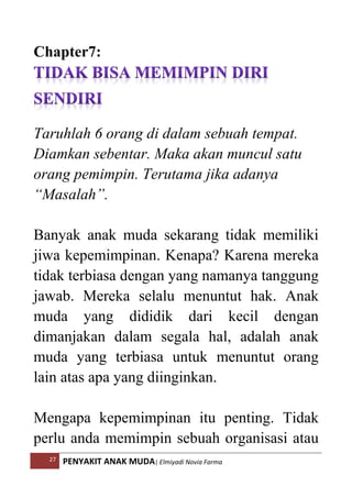 27 PENYAKIT ANAK MUDA| Elmiyadi Novia Farma
Chapter7:
Taruhlah 6 orang di dalam sebuah tempat.
Diamkan sebentar. Maka akan muncul satu
orang pemimpin. Terutama jika adanya
“Masalah”.
Banyak anak muda sekarang tidak memiliki
jiwa kepemimpinan. Kenapa? Karena mereka
tidak terbiasa dengan yang namanya tanggung
jawab. Mereka selalu menuntut hak. Anak
muda yang dididik dari kecil dengan
dimanjakan dalam segala hal, adalah anak
muda yang terbiasa untuk menuntut orang
lain atas apa yang diinginkan.
Mengapa kepemimpinan itu penting. Tidak
perlu anda memimpin sebuah organisasi atau
 