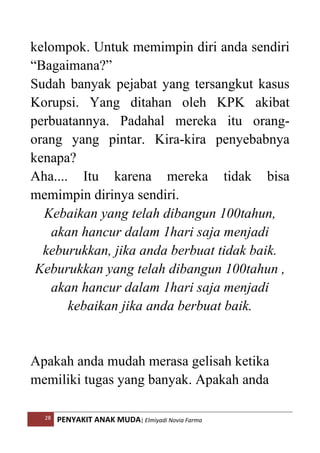 28 PENYAKIT ANAK MUDA| Elmiyadi Novia Farma
kelompok. Untuk memimpin diri anda sendiri
“Bagaimana?”
Sudah banyak pejabat yang tersangkut kasus
Korupsi. Yang ditahan oleh KPK akibat
perbuatannya. Padahal mereka itu orang-
orang yang pintar. Kira-kira penyebabnya
kenapa?
Aha.... Itu karena mereka tidak bisa
memimpin dirinya sendiri.
Kebaikan yang telah dibangun 100tahun,
akan hancur dalam 1hari saja menjadi
keburukkan, jika anda berbuat tidak baik.
Keburukkan yang telah dibangun 100tahun ,
akan hancur dalam 1hari saja menjadi
kebaikan jika anda berbuat baik.
Apakah anda mudah merasa gelisah ketika
memiliki tugas yang banyak. Apakah anda
 