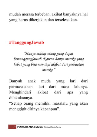 29 PENYAKIT ANAK MUDA| Elmiyadi Novia Farma
mudah merasa terbebani akibat banyaknya hal
yang harus dikerjakan dan terselesaikan.
#TanggungJawab
“Hanya sedikit orang yang dapat
bertanggungjawab. Karena hanya mereka yang
hebat yang bisa memikul akibat dari perbuatan
mereka.”
Banyak anak muda yang lari dari
permasalahan, lari dari masa lalunya.
Menghindari akibat dari apa yang
dilakukannya.
“Setiap orang memiliki masalalu yang akan
menggigit dirinya kapanpun”.
 