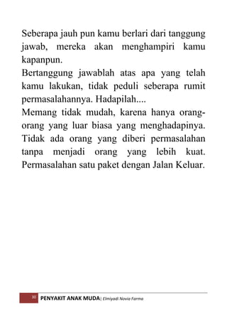 30 PENYAKIT ANAK MUDA| Elmiyadi Novia Farma
Seberapa jauh pun kamu berlari dari tanggung
jawab, mereka akan menghampiri kamu
kapanpun.
Bertanggung jawablah atas apa yang telah
kamu lakukan, tidak peduli seberapa rumit
permasalahannya. Hadapilah....
Memang tidak mudah, karena hanya orang-
orang yang luar biasa yang menghadapinya.
Tidak ada orang yang diberi permasalahan
tanpa menjadi orang yang lebih kuat.
Permasalahan satu paket dengan Jalan Keluar.
 