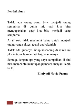 4 PENYAKIT ANAK MUDA| Elmiyadi Novia Farma
Pendahuluan
Tidak ada orang yang bisa menjadi orang
sempurna di dunia ini, tapi kita bisa
mengupayakan agar kita bisa menjadi yang
sempurna.
Allah swt. tidak menuntut kamu untuk menjadi
orang yang sukses, tetapi upayakanlah.
Tidak ada gunanya hidup seseorang di dunia ini
jika ia tidak bermanfaat bagi sesamanya.
Semoga dengan apa yang saya sampaikan di sini
bisa membantu kehidupan pembaca menjadi lebih
baik.
Elmiyadi Novia Farma
 