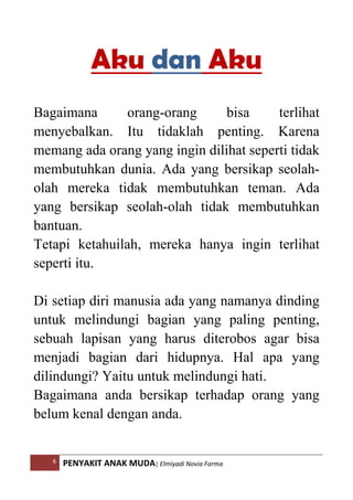 6 PENYAKIT ANAK MUDA| Elmiyadi Novia Farma
Aku dan Aku
Bagaimana orang-orang bisa terlihat
menyebalkan. Itu tidaklah penting. Karena
memang ada orang yang ingin dilihat seperti tidak
membutuhkan dunia. Ada yang bersikap seolah-
olah mereka tidak membutuhkan teman. Ada
yang bersikap seolah-olah tidak membutuhkan
bantuan.
Tetapi ketahuilah, mereka hanya ingin terlihat
seperti itu.
Di setiap diri manusia ada yang namanya dinding
untuk melindungi bagian yang paling penting,
sebuah lapisan yang harus diterobos agar bisa
menjadi bagian dari hidupnya. Hal apa yang
dilindungi? Yaitu untuk melindungi hati.
Bagaimana anda bersikap terhadap orang yang
belum kenal dengan anda.
 