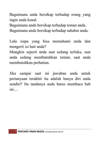 7 PENYAKIT ANAK MUDA| Elmiyadi Novia Farma
Bagaimana anda bersikap terhadap orang yang
ingin anda kenal.
Bagaimana anda bersikap terhadap teman anda.
Bagaimana anda bersikap terhadap sahabat anda.
Lalu siapa yang bisa memahami anda dan
mengerti isi hati anda?
Mungkin seperti anda saat sedang terluka, saat
anda sedang membutuhkan teman, saat anda
membutuhkan perhatian.
Jika sampai saat ini jawaban anda untuk
pertanyaan terakhir itu adalah hanya diri anda
sendiri? Itu tandanya anda harus membaca bab
ini....
 