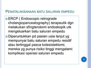 PENATALAKSANAAN BATU SALURAN EMPEDU
 ERCP ( Endoscopic retrograde
cholangiopanceatography) terapeutik dgn
melakukan sfingterotomi endoskopik utk
mengeluarkan batu saluran empedu
 Diperuntukkan pd pasien usia lanjut yg
mempunyai batu saluran empedu residif
atau tertinggal pasca kolesistektomi,
mereka yg punya risiko tinggi mengalami
komplikasi operasi saluran empedu
11
 