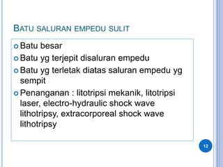 BATU SALURAN EMPEDU SULIT
 Batu besar
 Batu yg terjepit disaluran empedu
 Batu yg terletak diatas saluran empedu yg
sempit
 Penanganan : litotripsi mekanik, litotripsi
laser, electro-hydraulic shock wave
lithotripsy, extracorporeal shock wave
lithotripsy
12
 