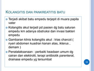 KOLANGITIS DAN PANKREATITIS BATU
 Terjadi akibat batu empedu terjepit di muara papila
vater
 Kolangitis akut terjadi pd pasien dg batu saluran
empedu krn adanya obstruksi dan invasi bakteri
empedu
 Gambaran klinis kolangitis akut : trias charcot (
nyeri abdomen kuadran kanan atas, ikterus ,
demam )
 Penatalaksanaan : perbaiki keadaan umum dg
cairan dan elektrolit, terapi antibiotik parenteral,
drainase empedu yg tersumbat
13
 