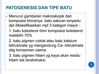 PATOGENESIS DAN TIPE BATU
 Menurut gambaran makroskopik dan
komposisi kimianya batu saluran empedu
dpt diklasifikasikan mjd 3 kategori mayor :
1. batu kolesterol dmn komposisi kolesterol
melebihi 70%
2. batu pigmen coklat atau batu kalsium
bilirubinate yg mengandung Ca- bilirubinate
sbg komponen utama
3. batu pigmen hitam yg kaya akan residu
hitam tak terekstraksi
3
 