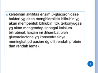  kelebihan aktifitas enzim β-glucoronidase
bakteri yg akan menghidrolisis bilirubin yg
akan membentuk bilirubin tdk terkonyugasi
yg akan mengendap sebagai kalsium
bilirubinat. Enzim ini dihambat oleh
glucarolactone yg konsentrasinya
meningkat pd pasien dg diit rendah protein
dan rendah lemak
6
 