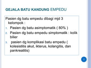 GEJALA BATU KANDUNG EMPEDU
Pasien dg batu empedu dibagi mjd 3
kelompok :
1. Pasien dg batu asimptomatik ( 80% )
2. Pasien dg batu empedu simptomatik : kolik
bilier
3. pasien dg komplikasi batu empedu (
kolesistitis akut, ikterus, kolangitis, dan
pankreatitis)
7
 