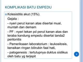 KOMPLIKASI BATU EMPEDU
 Kolesistitis akut (15%).
Gejala :
- nyeri perut kanan atas disertai mual,
muntah dan demam
- PF : nyeri tekan pd perut kanan atas dan
teraba kandung empedu disertai tanda2
peritonitis
- Pemeriksaan laboratorium : leukositosis,
kenaikan ringan bilirubin faal hati,
- patogenesis : tertutupnya duktus sistikus
oleh batu yg terjepit
8
 