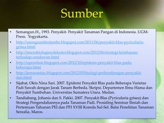 Sumber
• Semangun.H., 1993. Penyakit- Penyakit Tanaman Pangan di Indonesia. UGM-
Press. Yogyakarta.
• http://saungsumberjambe.blogspot.com/2011/06/penyakit-blas-pyricularia-
grisea.html
• http://microbiologimolekuler.blogspot.com/2012/06/strategi-ketahanan-
terhadap-cendawan.html
• http://opensline.blogspot.com/2012/10/epidemi-penyakit-blas-pada-
beberapa.html
• http://jawarantau.blogspot.com/2012/05/biologi-perkembangan-penyakit-
dan.html
• Sijabat, Okta Nina Sari. 2007. Epidemi Penyakit Blas pada Beberapa Varietas
Padi Sawah dengan Jarak Tanam Berbeda. Skripsi. Departemen Ilmu Hama dan
Penyakit Tumbuhan. Universitas Sumatera Utara. Medan.
• Tandiabang, Johanis dan S. Pakki. 2007. Penyakit Blas (Pyricularia grisea) dan
Strategi Pengendaliannya pada Tanaman Padi. Prosiding Seminar Ilmiah dan
Pertemuan Tahunan PEI dan PFI XVIII Komda Sul-Sel. Balai Penelitian Tanaman
Serealia. Maros.
 