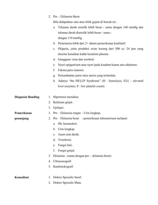 2. Pre – Eklamsia Berat
Bila didapatkan satu atau lebih gejala di bawah ini :
a. Tekanan darah sistolik lebih besar / sama dengan 160 mmHg dan
tekanan darah diastolik lebih besar / sama -
dengan 110 mmHg.
b. Proteinuria lebih dari 2+ dalam pemeriksaan kualitatif.
c. Oliguria, yaitu produksi urine kurang dari 500 cc/ 24 jam yang
disertai kenaikan kadar kreatinin plasma.
d. Gangguan visus dan serebral.
e. Nyeri epigastrium atau nyeri pada kuadran kanan atas abdomen.
f. Edema paru sianosis.
g. Pertumbuhan janin intra uterin yang terlambat.
h. Adanya “the HELLP Syndrome” (H : hemolysis, ELL : elevated
liver enzymes, P : low platelet count).
Diagnosis Banding 1. Hipertensi menahun.
2. Kelainan ginjal.
3. Epilepsi.
Pemeriksaan
penunjang
1. Pre – Eklamsia ringan : Urin lengkap.
2. Pre – Eklamsia berat : pemeriksaan laboratorium meliputi
a. Hb, hematokrit.
b. Urin lengkap.
c. Asam urat darah.
d. Trombosit.
e. Fungsi hati.
f. Fungsi ginjal.
3. Eklamsia : (sama dengan pre – eklamsia berat).
4. Ultrasonografi
5. Kardiotokografi
Konsultasi 1. Dokter Spesialis Saraf.
2. Dokter Spesialis Mata.
 