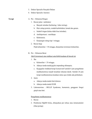 3. Dokter Spesialis Penyakit Dalam
4. Dokter Spesialis Anestesi
Terapi A. Pre – Eklamsia Ringan
1. Rawat jalan / ambulator
a. Banyak istirahat (berbaring / tidur miring).
b. Diet cukup protein, rendah karbohidrat, lemak dan garam.
c. Sedatif ringan (kalau tidak bisa istirahat).
d. Antihipertensi : metildopa
e. Roboransia.
f. Kunjungan ulang tiap 1 minggu.
2. Rawat Inap
Pada kehamilan > 38 minggu, dianjurkan terminasi kehamilan.
B. Pre – Eklamsia Berat
Aktif (terminasi) atas indikasi satu/lebih keadaan di bawah ini
1. Ibu
a. Kehamilan > 35 minggu.
b. Adanya tanda-tanda/gejala impending eklampsia.
c. Kegagalan tindakan/terapi konservatif setelah 6 jam pengobatan
medikamentosa terjadi kenaikan tekanan darah. Setelah 24 jam
terapi medikamentosa keadaan status quo (tidak ada perbaikan).
2. Janin
a. Adanya tanda-tanda fetal distress
b. Adanya tanda-tanda IUGR
3. Laboratorium : HELLP Syndrome, hematuria, gangguan fungsi
ginjal atau hati.
Pengobatan medikamentosa
1. Rawat
2. Pemberian MgS04 bolus, dilanjutkan per infuse atau intramuskuler
(lihat protap)
 